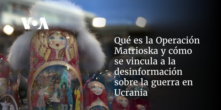 Qué es la Operación Matrioska y cómo se vincula a la desinformación sobre la guerra en Ucrania