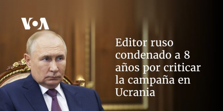 Editor ruso condenado a 8 años por criticar la campaña en Ucrania