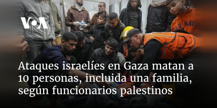Ataques israelíes en Gaza matan a 10 personas, incluida una familia, según funcionarios palestinos